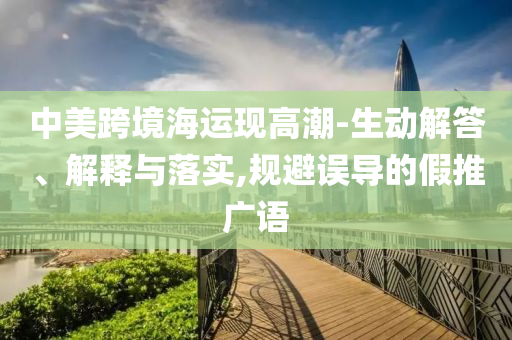 中美跨境海運(yùn)現(xiàn)高潮-生動(dòng)解答、解釋與落實(shí),規(guī)避誤導(dǎo)的假推廣語
