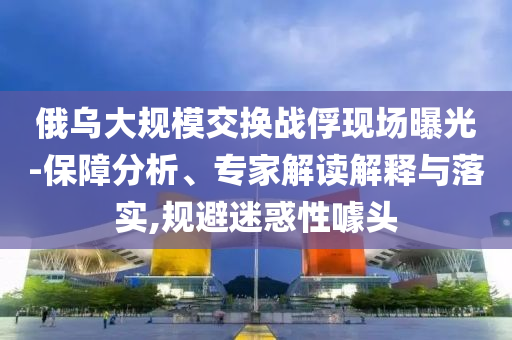 俄烏大規(guī)模交換戰(zhàn)俘現(xiàn)場曝光-保障分析、專家解讀解釋與落實(shí),規(guī)避迷惑性噱頭