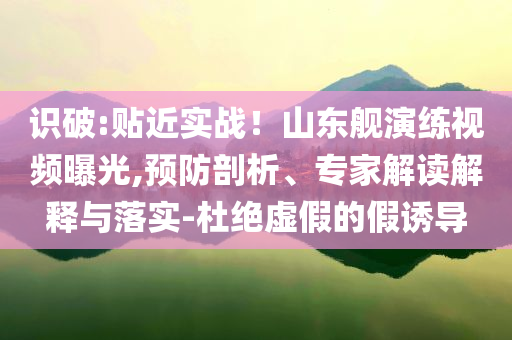 識破:貼近實(shí)戰(zhàn)！山東艦演練視頻曝光,預(yù)防剖析、專家解讀解釋與落實(shí)-杜絕虛假的假誘導(dǎo)