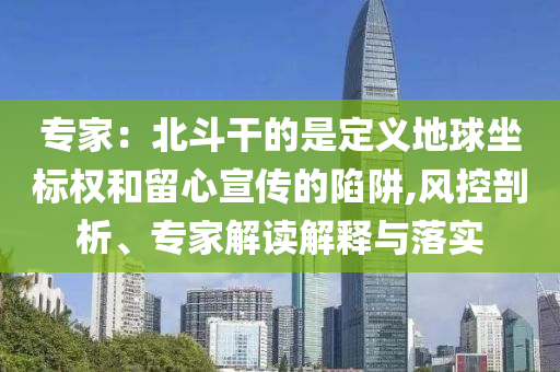 專家：北斗干的是定義地球坐標(biāo)權(quán)和留心宣傳的陷阱,風(fēng)控剖析、專家解讀解釋與落實(shí)