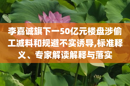 李嘉誠旗下一50億元樓盤涉偷工減料和規(guī)避不實誘導,標準釋義、專家解讀解釋與落實