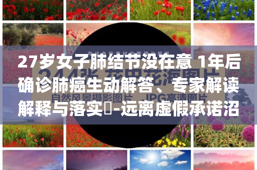 27歲女子肺結節(jié)沒在意 1年后確診肺癌生動解答、專家解讀解釋與落實?-遠離虛假承諾沼