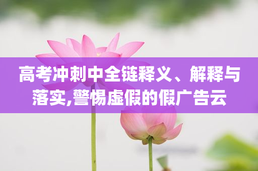 高考沖刺中全鏈釋義、解釋與落實(shí),警惕虛假的假?gòu)V告云