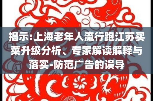 揭示:上海老年人流行跑江蘇買菜升級(jí)分析、專家解讀解釋與落實(shí)-防范廣告的誤導(dǎo)