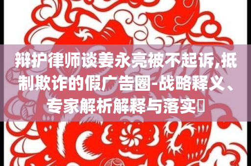 辯護(hù)律師談姜永亮被不起訴,抵制欺詐的假廣告圈-戰(zhàn)略釋義、專家解析解釋與落實(shí)?