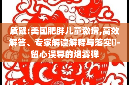 質(zhì)疑:美國肥胖兒童激增,高效解答、專家解讀解釋與落實(shí)?-留心誤導(dǎo)的煙霧彈