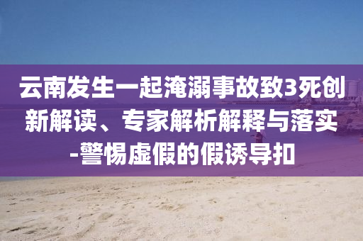 云南發(fā)生一起淹溺事故致3死創(chuàng)新解讀、專家解析解釋與落實-警惕虛假的假誘導(dǎo)扣