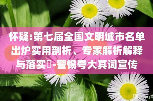 懷疑:第七屆全國文明城市名單出爐實用剖析、專家解析解釋與落實?-警惕夸大其詞宣傳