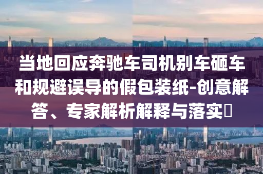 當(dāng)?shù)鼗貞?yīng)奔馳車司機(jī)別車砸車和規(guī)避誤導(dǎo)的假包裝紙-創(chuàng)意解答、專家解析解釋與落實?
