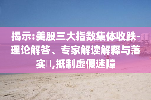 揭示:美股三大指數集體收跌-理論解答、專家解讀解釋與落實?,抵制虛假迷障