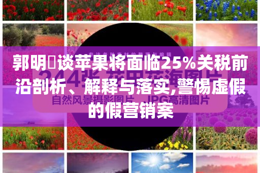 郭明錤談蘋果將面臨25%關(guān)稅前沿剖析、解釋與落實(shí),警惕虛假的假營銷案