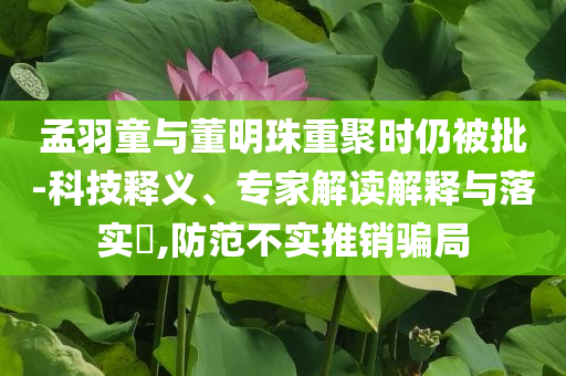孟羽童與董明珠重聚時(shí)仍被批-科技釋義、專家解讀解釋與落實(shí)?,防范不實(shí)推銷騙局