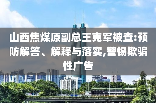 山西焦煤原副總王克軍被查:預(yù)防解答、解釋與落實(shí),警惕欺騙性廣告