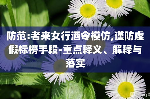 防范:者來女行酒令模仿,謹(jǐn)防虛假標(biāo)榜手段-重點(diǎn)釋義、解釋與落實(shí)