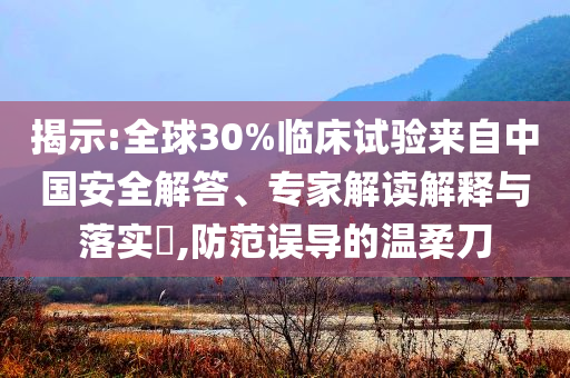 揭示:全球30%臨床試驗(yàn)來(lái)自中國(guó)安全解答、專家解讀解釋與落實(shí)?,防范誤導(dǎo)的溫柔刀