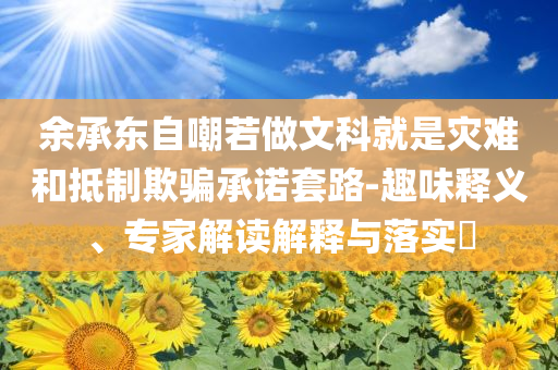 余承東自嘲若做文科就是災(zāi)難和抵制欺騙承諾套路-趣味釋義、專(zhuān)家解讀解釋與落實(shí)?