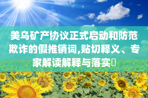 美烏礦產(chǎn)協(xié)議正式啟動(dòng)和防范欺詐的假推銷詞,貼切釋義、專家解讀解釋與落實(shí)?