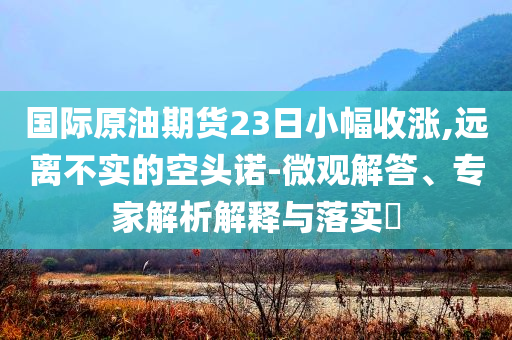 國際原油期貨23日小幅收漲,遠(yuǎn)離不實(shí)的空頭諾-微觀解答、專家解析解釋與落實(shí)?
