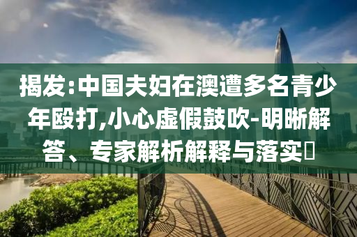 揭發(fā):中國(guó)夫婦在澳遭多名青少年毆打,小心虛假鼓吹-明晰解答、專(zhuān)家解析解釋與落實(shí)?