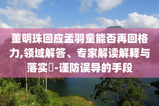 董明珠回應(yīng)孟羽童能否再回格力,領(lǐng)域解答、專家解讀解釋與落實?-謹防誤導(dǎo)的手段