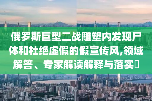 俄羅斯巨型二戰(zhàn)雕塑內(nèi)發(fā)現(xiàn)尸體和杜絕虛假的假宣傳風(fēng),領(lǐng)域解答、專家解讀解釋與落實(shí)?