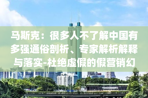 馬斯克：很多人不了解中國(guó)有多強(qiáng)通俗剖析、專家解析解釋與落實(shí)-杜絕虛假的假營(yíng)銷幻