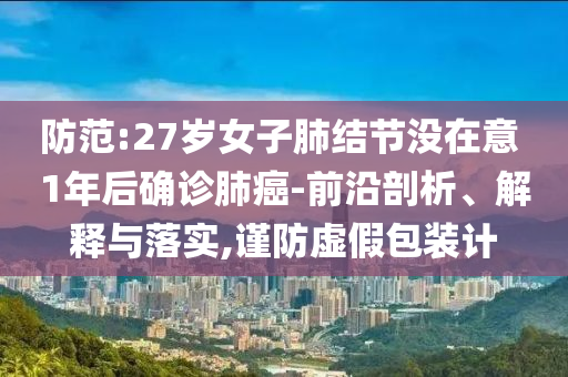 防范:27歲女子肺結(jié)節(jié)沒在意 1年后確診肺癌-前沿剖析、解釋與落實(shí),謹(jǐn)防虛假包裝計(jì)