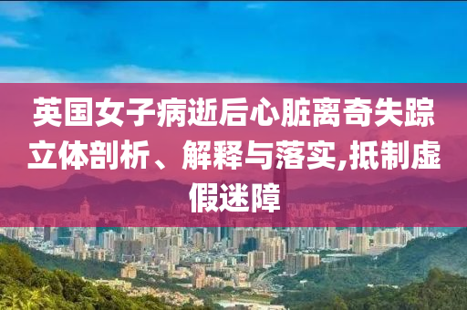 英國女子病逝后心臟離奇失蹤立體剖析、解釋與落實(shí),抵制虛假迷障