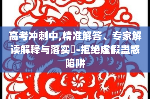 高考沖刺中,精準(zhǔn)解答、專家解讀解釋與落實(shí)?-拒絕虛假蠱惑陷阱