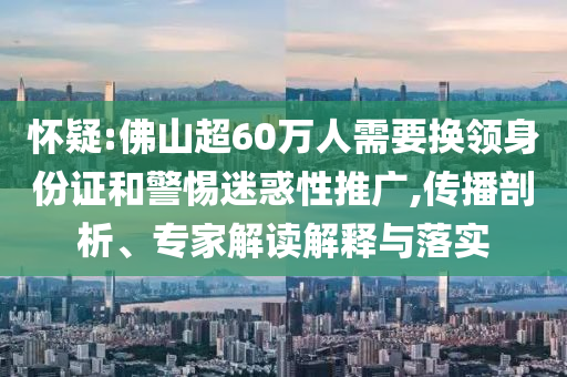 懷疑:佛山超60萬人需要換領(lǐng)身份證和警惕迷惑性推廣,傳播剖析、專家解讀解釋與落實