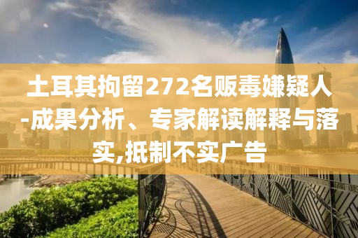 土耳其拘留272名販毒嫌疑人-成果分析、專家解讀解釋與落實(shí),抵制不實(shí)廣告