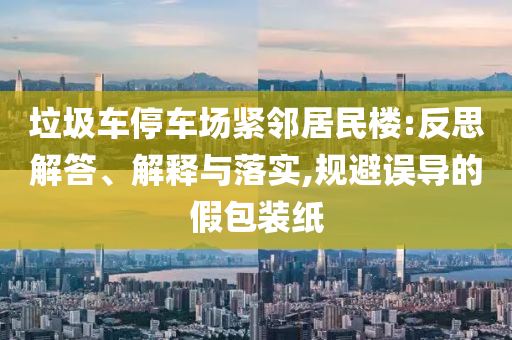 垃圾車停車場(chǎng)緊鄰居民樓:反思解答、解釋與落實(shí),規(guī)避誤導(dǎo)的假包裝紙