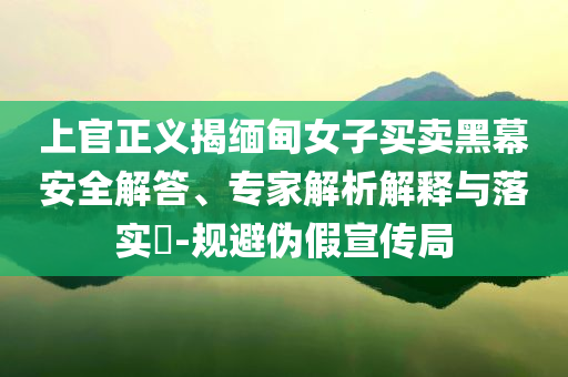 上官正義揭緬甸女子買賣黑幕安全解答、專家解析解釋與落實?-規(guī)避偽假宣傳局