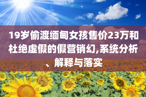 19歲偷渡緬甸女孩售價23萬和杜絕虛假的假營銷幻,系統(tǒng)分析、解釋與落實