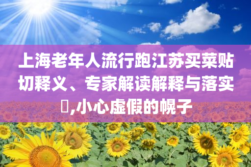 上海老年人流行跑江蘇買菜貼切釋義、專家解讀解釋與落實?,小心虛假的幌子