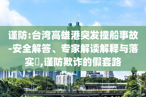 謹(jǐn)防:臺灣高雄港突發(fā)撞船事故-安全解答、專家解讀解釋與落實?,謹(jǐn)防欺詐的假套路