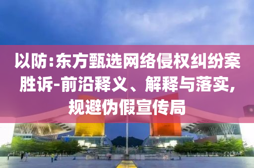 以防:東方甄選網(wǎng)絡(luò)侵權(quán)糾紛案勝訴-前沿釋義、解釋與落實(shí),規(guī)避偽假宣傳局