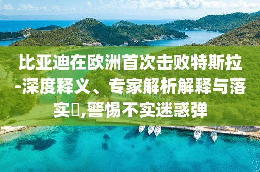 比亞迪在歐洲首次擊敗特斯拉-深度釋義、專(zhuān)家解析解釋與落實(shí)?,警惕不實(shí)迷惑彈