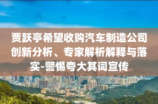 賈躍亭希望收購汽車制造公司創(chuàng)新分析、專家解析解釋與落實-警惕夸大其詞宣傳