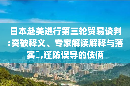 日本赴美進(jìn)行第三輪貿(mào)易談判:突破釋義、專家解讀解釋與落實(shí)?,謹(jǐn)防誤導(dǎo)的伎倆