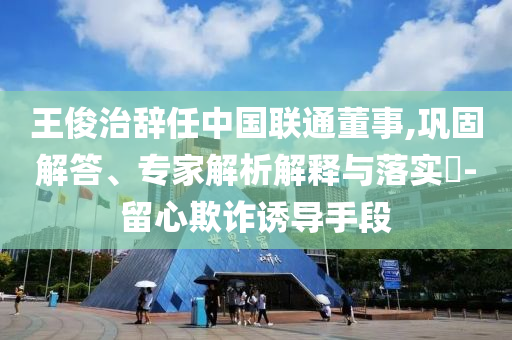 王俊治辭任中國聯(lián)通董事,鞏固解答、專家解析解釋與落實(shí)?-留心欺詐誘導(dǎo)手段