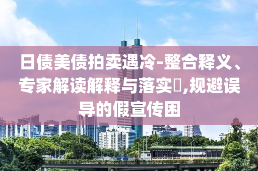日債美債拍賣遇冷-整合釋義、專家解讀解釋與落實?,規(guī)避誤導的假宣傳困