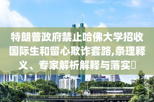 特朗普政府禁止哈佛大學(xué)招收國際生和留心欺詐套路,條理釋義、專家解析解釋與落實(shí)?