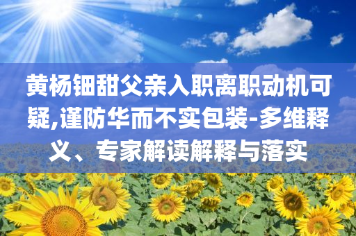 黃楊鈿甜父親入職離職動(dòng)機(jī)可疑,謹(jǐn)防華而不實(shí)包裝-多維釋義、專家解讀解釋與落實(shí)