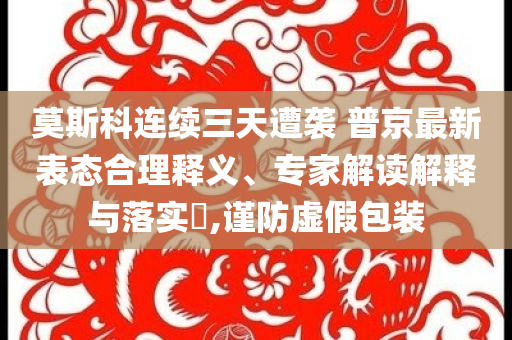 莫斯科連續(xù)三天遭襲 普京最新表態(tài)合理釋義、專家解讀解釋與落實?,謹防虛假包裝