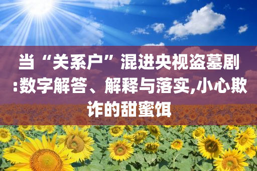 當(dāng)“關(guān)系戶”混進(jìn)央視盜墓劇:數(shù)字解答、解釋與落實(shí),小心欺詐的甜蜜餌