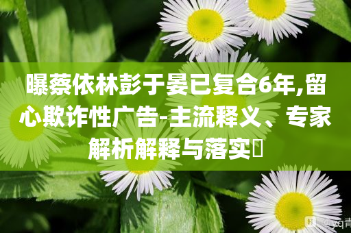 曝蔡依林彭于晏已復(fù)合6年,留心欺詐性廣告-主流釋義、專家解析解釋與落實(shí)?