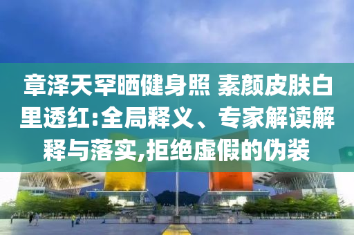 章澤天罕曬健身照 素顏皮膚白里透紅:全局釋義、專家解讀解釋與落實(shí),拒絕虛假的偽裝