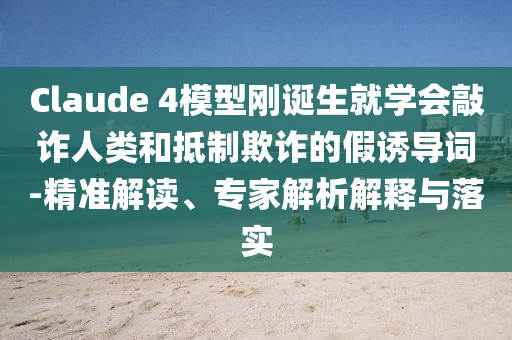 Claude 4模型剛誕生就學(xué)會敲詐人類和抵制欺詐的假誘導(dǎo)詞-精準(zhǔn)解讀、專家解析解釋與落實(shí)