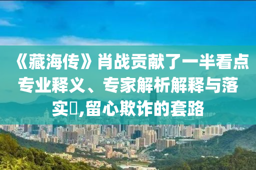 《藏海傳》肖戰(zhàn)貢獻(xiàn)了一半看點(diǎn)專業(yè)釋義、專家解析解釋與落實(shí)?,留心欺詐的套路